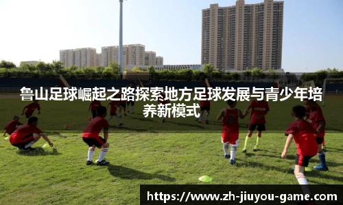 鲁山足球崛起之路探索地方足球发展与青少年培养新模式